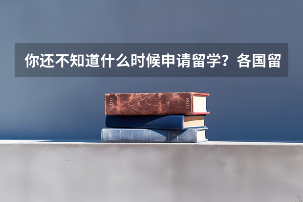 你还不知道什么时候申请留学?各国留学申请时间大汇总,附出国留学申请步骤