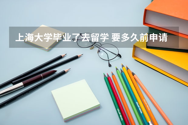 上海大学毕业了去留学 要多久前申请 还有费用是要什么时候交呢