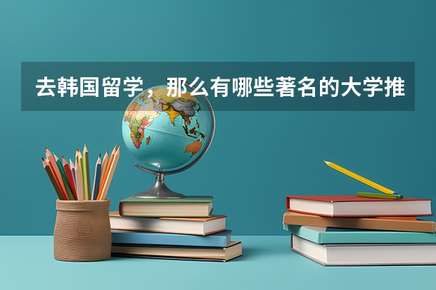 去韩国留学，那么有哪些著名的大学推荐？具体情况怎么样？