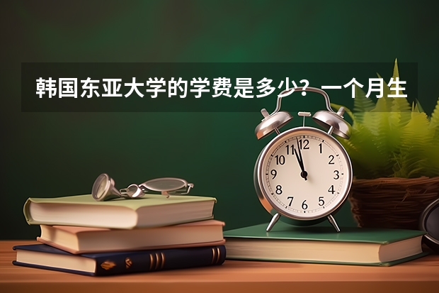 韩国东亚大学的学费是多少？一个月生活费要多少钱？