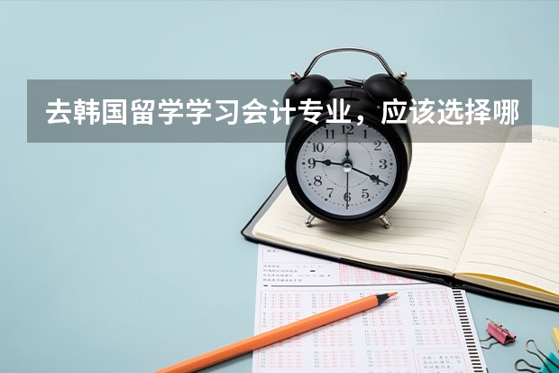 去韩国留学学习会计专业，应该选择哪个大学？我现在高三，现在想开始准备了解去的事项了。