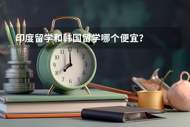 印度留学和韩国留学哪个便宜？