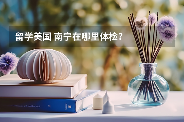 留学美国 南宁在哪里体检？