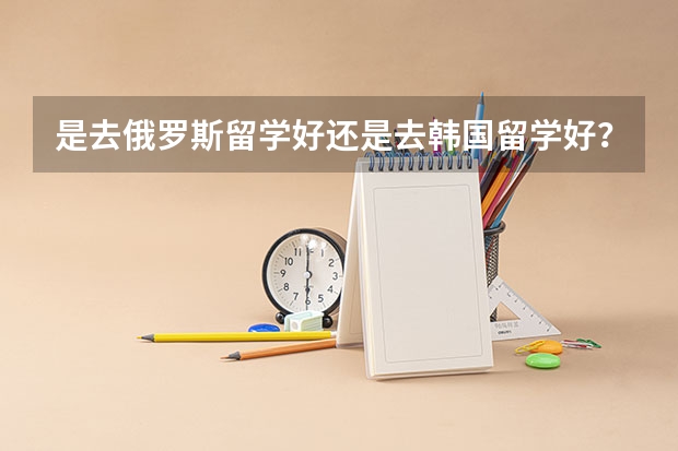 是去俄罗斯留学好还是去韩国留学好？还有什么廉价留学的国家，