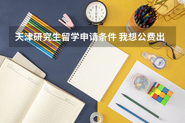 天津研究生留学申请条件 我想公费出国留学，怎样申请