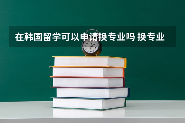 在韩国留学可以申请换专业吗 换专业途径介绍