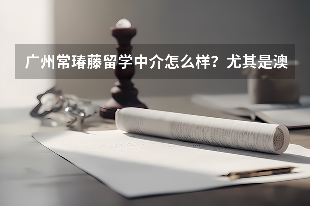 广州常瑃藤留学中介怎么样？尤其是澳洲那边的，做事拖拉不？