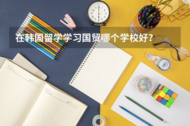 在韩国留学学习国贸哪个学校好？