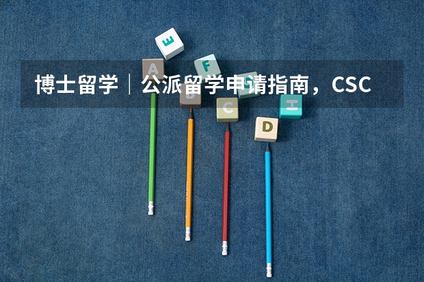 博士留学｜公派留学申请指南，CSC奖学金距离你一点都不遥远，2023年申请指南来啦！（csc公派留学申请条件）