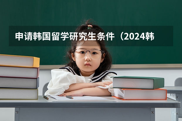 申请韩国留学研究生条件（2024韩国研究生留学申请条件）