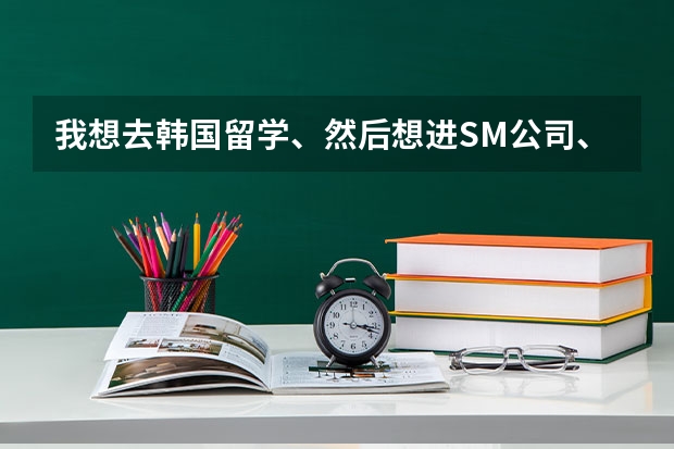 我想去韩国留学、然后想进SM公司、合理的职位都可以、请问去留学需要考什么或者学什么、上哪所大学好一点