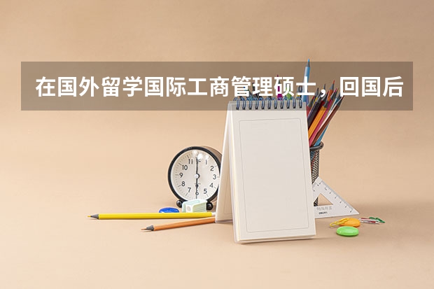 在国外留学国际工商管理硕士，回国后就业如何，这方面的专业人在中国市场的需求怎样？如果在国内只是普通