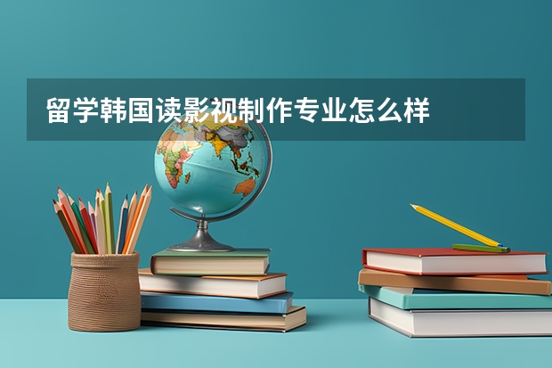 留学韩国读影视制作专业怎么样