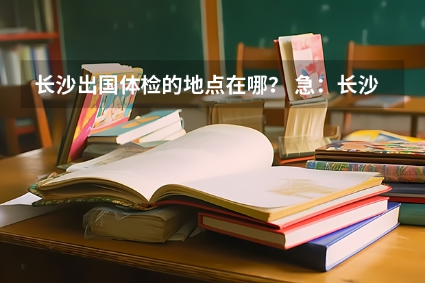 长沙出国体检的地点在哪？ 急：长沙上学 办理出国留学护照的流程