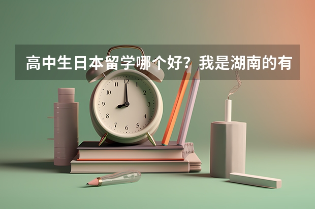 高中生日本留学哪个好？我是湖南的有过经验的请推荐下，希望谈下你的经验！