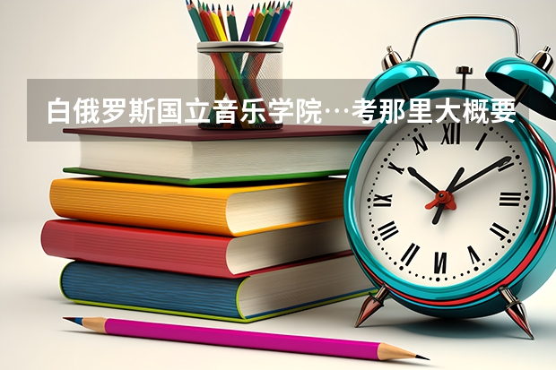 白俄罗斯国立音乐学院…考那里大概要有什么水平？学校的详细情况和办理留学的条件和费用问题