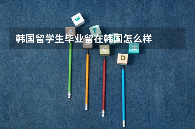 韩国留学生毕业留在韩国怎么样